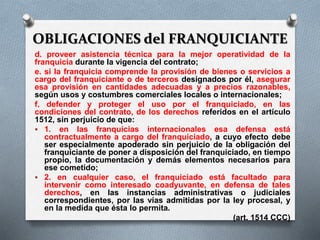 OBLIGACIONES del FRANQUICIANTE
d. proveer asistencia técnica para la mejor operatividad de la
franquicia durante la vigencia del contrato;
e. si la franquicia comprende la provisión de bienes o servicios a
cargo del franquiciante o de terceros designados por él, asegurar
esa provisión en cantidades adecuadas y a precios razonables,
según usos y costumbres comerciales locales o internacionales;
f. defender y proteger el uso por el franquiciado, en las
condiciones del contrato, de los derechos referidos en el artículo
1512, sin perjuicio de que:
 1. en las franquicias internacionales esa defensa está
contractualmente a cargo del franquiciado, a cuyo efecto debe
ser especialmente apoderado sin perjuicio de la obligación del
franquiciante de poner a disposición del franquiciado, en tiempo
propio, la documentación y demás elementos necesarios para
ese cometido;
 2. en cualquier caso, el franquiciado está facultado para
intervenir como interesado coadyuvante, en defensa de tales
derechos, en las instancias administrativas o judiciales
correspondientes, por las vías admitidas por la ley procesal, y
en la medida que ésta lo permita.
(art. 1514 CCC)
 