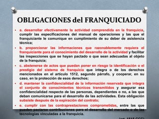 OBLIGACIONES del FRANQUICIADO
 a. desarrollar efectivamente la actividad comprendida en la franquicia,
cumplir las especificaciones del manual de operaciones y las que el
franquiciante le comunique en cumplimiento de su deber de asistencia
técnica;
 b. proporcionar las informaciones que razonablemente requiera el
franquiciante para el conocimiento del desarrollo de la actividad y facilitar
las inspecciones que se hayan pactado o que sean adecuadas al objeto
de la franquicia;
 c. abstenerse de actos que puedan poner en riesgo la identificación o el
prestigio del sistema de franquicia que integra o de los derechos
mencionados en el artículo 1512, segundo párrafo, y cooperar, en su
caso, en la protección de esos derechos;
 d. mantener la confidencialidad de la información reservada que integra
el conjunto de conocimientos técnicos transmitidos y asegurar esa
confidencialidad respecto de las personas, dependientes o no, a las que
deban comunicarse para el desarrollo de las actividades. Esta obligación
subsiste después de la expiración del contrato;
 e. cumplir con las contraprestaciones comprometidas, entre las que
pueden pactarse contribuciones para el desarrollo del mercado o de las
tecnologías vinculadas a la franquicia.
 