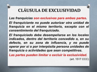 CLÁUSULA DE EXCLUSIVIDAD
Las franquicias son exclusivas para ambas partes.
El franquiciante no puede autorizar otra unidad de
franquicia en el mismo territorio, excepto con el
consentimiento del franquiciado.
El franquiciado debe desempeñarse en los locales
indicados, dentro del territorio concedido o, en su
defecto, en su zona de influencia, y no puede
operar por sí o por interpósita persona unidades de
franquicia o actividades que sean competitivas.
Las partes pueden limitar o excluir la exclusividad.
(art. 1517 CCC)
 