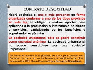 CONTRATO DE SOCIEDAD
Habrá sociedad si una o más personas en forma
organizada conforme a uno de los tipos previstos
en esta ley, se obligan a realizar aportes para
aplicarlos a la producción o intercambio de bienes
o servicios, participando de los beneficios y
soportando las pérdidas.
La sociedad unipersonal sólo se podrá constituir
como sociedad anónima. La sociedad unipersonal
no puede constituirse por una sociedad
unipersonal.
(art. 1 Ley 19550, Ley General de Sociedades)
Se elimina el requisito de la pluralidad de socios para constituir una
Sociedad, lo que a su vez ha llevado a la modificación de otros
artículos de la LSC, ahora denominada Ley General de Sociedades.
 