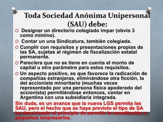 Toda Sociedad Anónima Unipersonal
(SAU) debe:
O Designar un directorio colegiado impar (obvio 3
como mínimo).
O Contar un una Sindicatura, también colegiada.
O Cumplir con requisitos y presentaciones propias de
las SA, sujetas al régimen de fiscalización estatal
permanente.
O Pareciera que no se tiene en cuenta el monto de
capital u otro parámetro para estos requisitos.
O Un aspecto positivo, es que favorece la radicación de
compañías extranjeras, eliminándose otra ficción, la
del accionista minoritario (muchas veces
representado por una persona física apoderado del
accionista) permitiéndose entonces, contar en
Argentina con una subsidiaria integrada.
Sin duda, es un avance que la nueva LGS permita las
SAU, pero el hecho que se haya previsto el tipo de SA
ha desvirtuado el principio de permitir la constitución a
pequeños empresarios.
 