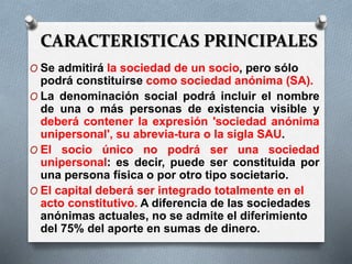 CARACTERISTICAS PRINCIPALES
O Se admitirá la sociedad de un socio, pero sólo
podrá constituirse como sociedad anónima (SA).
O La denominación social podrá incluir el nombre
de una o más personas de existencia visible y
deberá contener la expresión 'sociedad anónima
unipersonal', su abrevia-tura o la sigla SAU.
O El socio único no podrá ser una sociedad
unipersonal: es decir, puede ser constituida por
una persona física o por otro tipo societario.
O El capital deberá ser integrado totalmente en el
acto constitutivo. A diferencia de las sociedades
anónimas actuales, no se admite el diferimiento
del 75% del aporte en sumas de dinero.
 