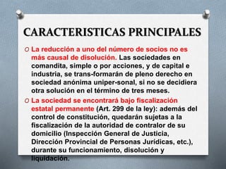 CARACTERISTICAS PRINCIPALES
O La reducción a uno del número de socios no es
más causal de disolución. Las sociedades en
comandita, simple o por acciones, y de capital e
industria, se trans-formarán de pleno derecho en
sociedad anónima uniper-sonal, si no se decidiera
otra solución en el término de tres meses.
O La sociedad se encontrará bajo fiscalización
estatal permanente (Art. 299 de la ley): además del
control de constitución, quedarán sujetas a la
fiscalización de la autoridad de contralor de su
domicilio (Inspección General de Justicia,
Dirección Provincial de Personas Jurídicas, etc.),
durante su funcionamiento, disolución y
liquidación.
 