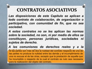 CONTRATOS ASOCIATIVOS
Las disposiciones de este Capítulo se aplican a
todo contrato de colaboración, de organización o
participativo, con comunidad de fin, que no sea
sociedad.
A estos contratos no se les aplican las normas
sobre la sociedad, no son, ni por medio de ellos se
constituyen, personas jurídicas, sociedades ni
sujetos de derecho.
A las comuniones de derechos reales y a la
indivisión hereditaria no se les aplican las
disposiciones sobre contratos asociativos ni las
de la sociedad. (art. 1442 CCC)
Si las partes son más de dos la nulidad del contrato respecto de una de
las partes no produce la nulidad entre las demás y el incumplimiento de
una no excusa el de las otras, excepto que la prestación de aquella que
ha incumplido o respecto de la cual el contrato es nulo sea necesaria
para la realización del objeto del contrato.
 