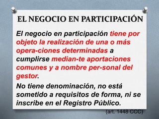 EL NEGOCIO EN PARTICIPACIÓN
El negocio en participación tiene por
objeto la realización de una o más
opera-ciones determinadas a
cumplirse median-te aportaciones
comunes y a nombre per-sonal del
gestor.
No tiene denominación, no está
sometido a requisitos de forma, ni se
inscribe en el Registro Público.
(art. 1448 CCC)
 