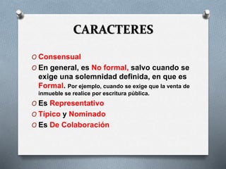 CARACTERES
O Consensual
O En general, es No formal, salvo cuando se
exige una solemnidad definida, en que es
Formal. Por ejemplo, cuando se exige que la venta de
inmueble se realice por escritura pública.
O Es Representativo
O Típico y Nominado
O Es De Colaboración
 