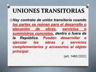 UNIONES TRANSITORIAS
OHay contrato de unión transitoria cuando
las partes se reúnen para el desarrollo o
ejecución de obras, servicios o
suministros concretos, dentro o fuera de
la República. Pueden desarrollar o
ejecutar las obras y servicios
complementarios y accesorios al objeto
principal.
(art. 1463 CCC)
 