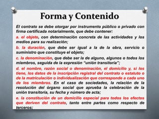 Forma y Contenido
El contrato se debe otorgar por instrumento público o privado con
firma certificada notarialmente, que debe contener:
a. el objeto, con determinación concreta de las actividades y los
medios para su realización;
b. la duración, que debe ser igual a la de la obra, servicio o
suministro que constituye el objeto;
c. la denominación, que debe ser la de alguno, algunos o todos los
miembros, seguida de la expresión “unión transitoria”;
d. el nombre, razón social o denominación, el domicilio y, si los
tiene, los datos de la inscripción registral del contrato o estatuto o
de la matriculación o individualización que corresponde a cada uno
de los miembros. En el caso de sociedades, la relación de la
resolución del órgano social que aprueba la celebración de la
unión transitoria, su fecha y número de acta;
e. la constitución de un domicilio especial para todos los efectos
que deriven del contrato, tanto entre partes como respecto de
terceros;
 