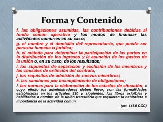 Forma y Contenido
f. las obligaciones asumidas, las contribuciones debidas al
fondo común operativo y los modos de financiar las
actividades comunes en su caso;
g. el nombre y el domicilio del representante, que puede ser
persona humana o jurídica;
h. el método para determinar la participación de las partes en
la distribución de los ingresos y la asunción de los gastos de
la unión o, en su caso, de los resultados;
i. los supuestos de separación y exclusión de los miembros y
las causales de extinción del contrato;
j. los requisitos de admisión de nuevos miembros;
k. las sanciones por incumplimiento de obligaciones;
l. las normas para la elaboración de los estados de situación, a
cuyo efecto los administradores deben llevar, con las formalidades
establecidas en los artículos 320 y siguientes, los libros exigibles y
habilitados a nombre de la unión transitoria que requieran la naturaleza e
importancia de la actividad común.
(art. 1464 CCC)
 