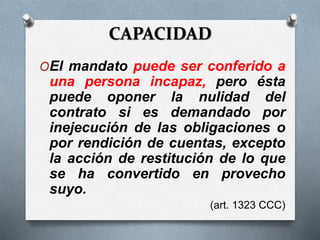 CAPACIDAD
OEl mandato puede ser conferido a
una persona incapaz, pero ésta
puede oponer la nulidad del
contrato si es demandado por
inejecución de las obligaciones o
por rendición de cuentas, excepto
la acción de restitución de lo que
se ha convertido en provecho
suyo.
(art. 1323 CCC)
 