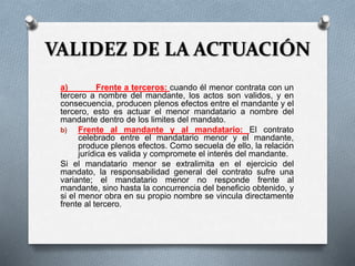 VALIDEZ DE LA ACTUACIÓN
a) Frente a terceros: cuando él menor contrata con un
tercero a nombre del mandante, los actos son validos, y en
consecuencia, producen plenos efectos entre el mandante y el
tercero, esto es actuar el menor mandatario a nombre del
mandante dentro de los limites del mandato.
b) Frente al mandante y al mandatario: El contrato
celebrado entre el mandatario menor y el mandante,
produce plenos efectos. Como secuela de ello, la relación
jurídica es valida y compromete el interés del mandante.
Si el mandatario menor se extralimita en el ejercicio del
mandato, la responsabilidad general del contrato sufre una
variante; el mandatario menor no responde frente al
mandante, sino hasta la concurrencia del beneficio obtenido, y
si el menor obra en su propio nombre se vincula directamente
frente al tercero.
 