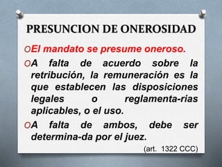PRESUNCION DE ONEROSIDAD
OEl mandato se presume oneroso.
OA falta de acuerdo sobre la
retribución, la remuneración es la
que establecen las disposiciones
legales o reglamenta-rias
aplicables, o el uso.
OA falta de ambos, debe ser
determina-da por el juez.
(art. 1322 CCC)
 