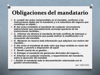 Obligaciones del mandatario
O A. cumplir los actos comprendidos en el mandato, conforme a las
instrucciones dadas por el mandante y a la naturaleza del negocio que
constituye su objeto…
O B. Dar aviso inmediato al mandante de cualquier circunstancia
sobreviniente que razonablemente aconseja apartarse de las
instrucciones recibidas…
O C. Informar sin demora al mandante de todo conflicto de intereses y
de toda otra circunstancia que pueda motivar la modificación o la
revocación del mandato
O D. Mantener en reserva toda información que adquiera con motivo del
mandato…
O E. Dar aviso al mandante de todo valor que haya recibido en razón del
mandato, y ponerlo a disposición de aquél
O F. Rendir cuenta de su gestión…
O G. Entregar al mandante las ganancias derivadas del negocio…
O H. Informar en cualquier momento, a requerimiento del mandante,
sobre la ejecución del mandato
O i. Exhibir al mandante toda la documentación relacionada con la
gestión encomendada…
(art. 1324 CCC)
 