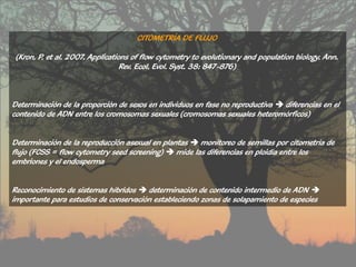 CITOMETRÍA DE FLUJO

 (Kron, P. et al. 2007. Applications of flow cytometry to evolutionary and population biology. Ann.
                                  Rev. Ecol. Evol. Syst. 38: 847-876)



Determinación de la proporción de sexos en individuos en fase no reproductiva  diferencias en el
contenido de ADN entre los cromosomas sexuales (cromosomas sexuales heteromórficos)


Determinación de la reproducción asexual en plantas  monitoreo de semillas por citometría de
flujo (FCSS = flow cytometry seed screening)  mide las diferencias en ploidía entre los
embriones y el endosperma


Reconocimiento de sistemas híbridos  determinación de contenido intermedio de ADN 
importante para estudios de conservación estableciendo zonas de solapamiento de especies
 