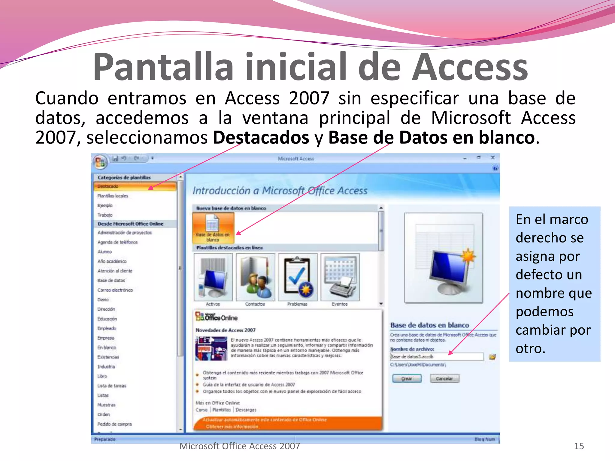 Pantalla inicial de Access
Cuando entramos en Access 2007 sin especificar una base de
datos, accedemos a la ventana principal de Microsoft Access
2007, seleccionamos Destacados y Base de Datos en blanco.
En el marco
derecho se
asigna por
defecto un
nombre que
podemos
cambiar por
otro.
15Microsoft Office Access 2007
 