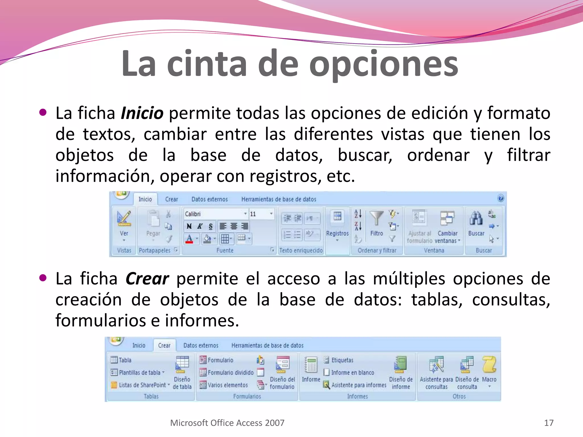 La cinta de opciones
 La ficha Inicio permite todas las opciones de edición y formato
de textos, cambiar entre las diferentes vistas que tienen los
objetos de la base de datos, buscar, ordenar y filtrar
información, operar con registros, etc.
 La ficha Crear permite el acceso a las múltiples opciones de
creación de objetos de la base de datos: tablas, consultas,
formularios e informes.
17Microsoft Office Access 2007
 