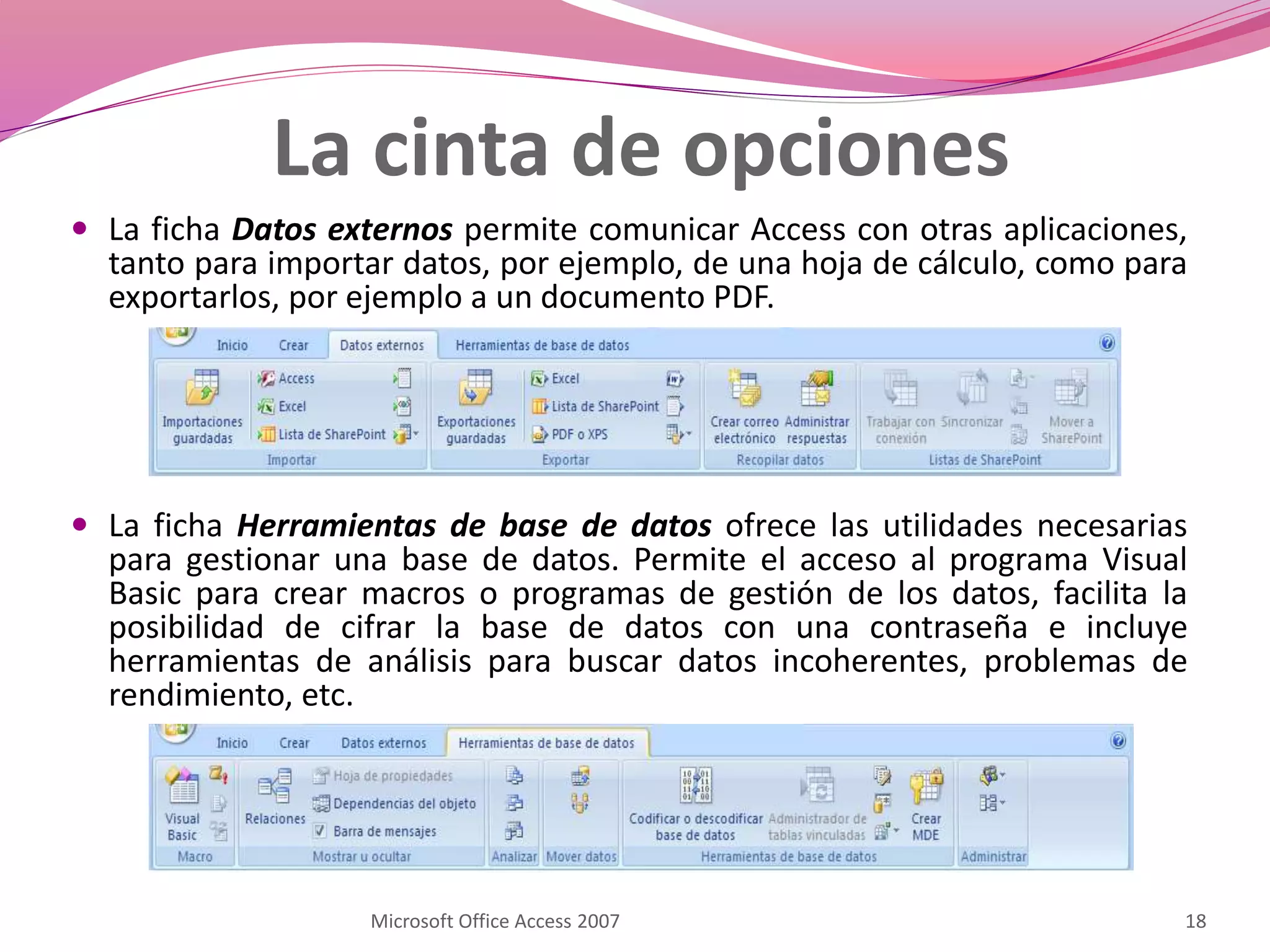 La ficha Datos externos permite comunicar Access con otras aplicaciones,
tanto para importar datos, por ejemplo, de una hoja de cálculo, como para
exportarlos, por ejemplo a un documento PDF.
 La ficha Herramientas de base de datos ofrece las utilidades necesarias
para gestionar una base de datos. Permite el acceso al programa Visual
Basic para crear macros o programas de gestión de los datos, facilita la
posibilidad de cifrar la base de datos con una contraseña e incluye
herramientas de análisis para buscar datos incoherentes, problemas de
rendimiento, etc.
Microsoft Office Access 2007 18
La cinta de opciones
 