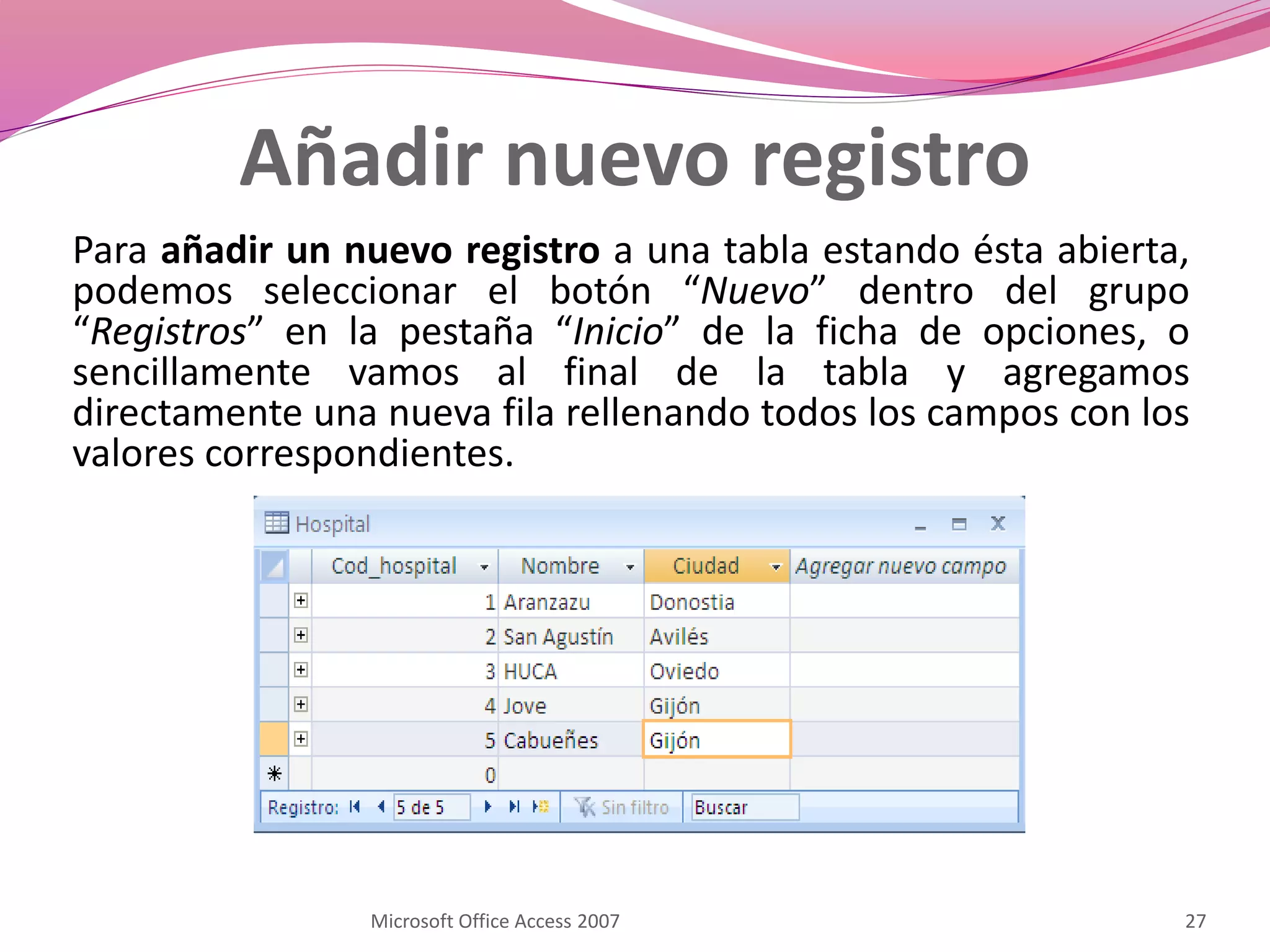 Añadir nuevo registro
Para añadir un nuevo registro a una tabla estando ésta abierta,
podemos seleccionar el botón “Nuevo” dentro del grupo
“Registros” en la pestaña “Inicio” de la ficha de opciones, o
sencillamente vamos al final de la tabla y agregamos
directamente una nueva fila rellenando todos los campos con los
valores correspondientes.
Microsoft Office Access 2007 27
 