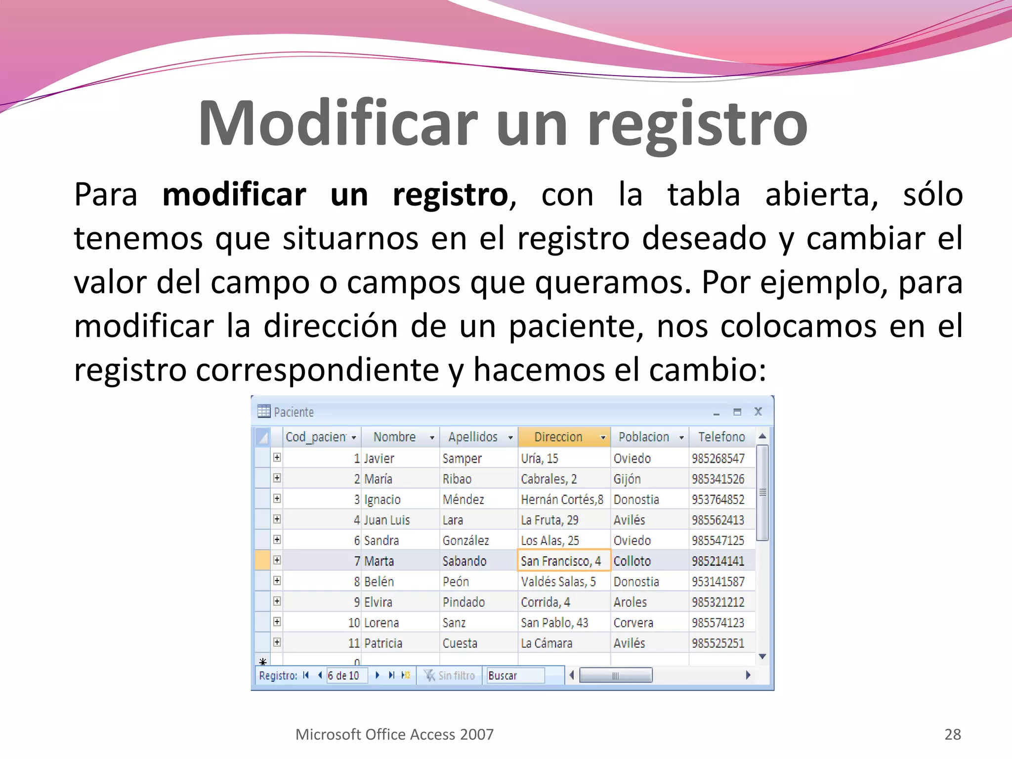 Modificar un registro
Para modificar un registro, con la tabla abierta, sólo
tenemos que situarnos en el registro deseado y cambiar el
valor del campo o campos que queramos. Por ejemplo, para
modificar la dirección de un paciente, nos colocamos en el
registro correspondiente y hacemos el cambio:
Microsoft Office Access 2007 28
 