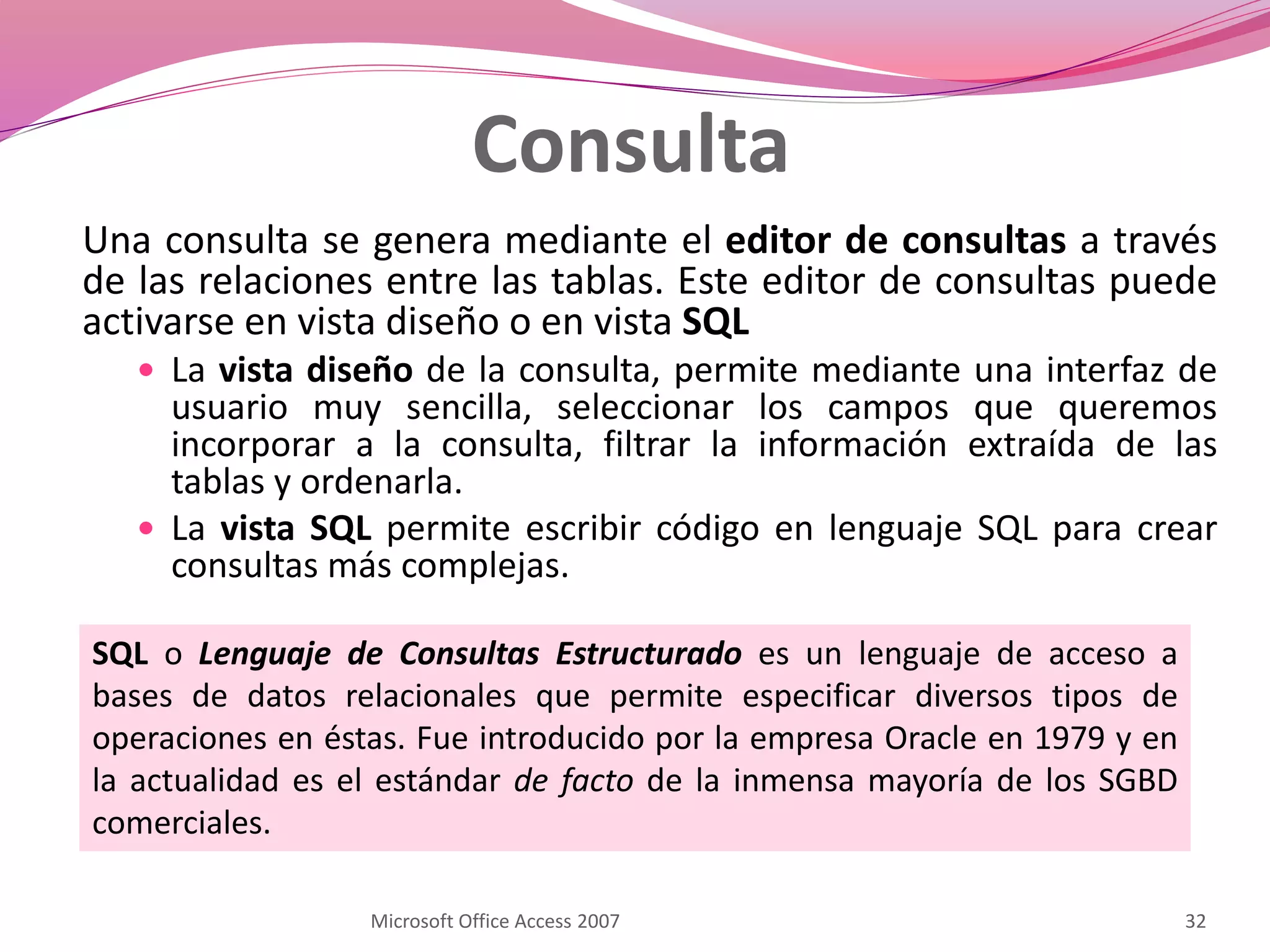 Consulta
Una consulta se genera mediante el editor de consultas a través
de las relaciones entre las tablas. Este editor de consultas puede
activarse en vista diseño o en vista SQL
 La vista diseño de la consulta, permite mediante una interfaz de
usuario muy sencilla, seleccionar los campos que queremos
incorporar a la consulta, filtrar la información extraída de las
tablas y ordenarla.
 La vista SQL permite escribir código en lenguaje SQL para crear
consultas más complejas.
Microsoft Office Access 2007 32
SQL o Lenguaje de Consultas Estructurado es un lenguaje de acceso a
bases de datos relacionales que permite especificar diversos tipos de
operaciones en éstas. Fue introducido por la empresa Oracle en 1979 y en
la actualidad es el estándar de facto de la inmensa mayoría de los SGBD
comerciales.
 
