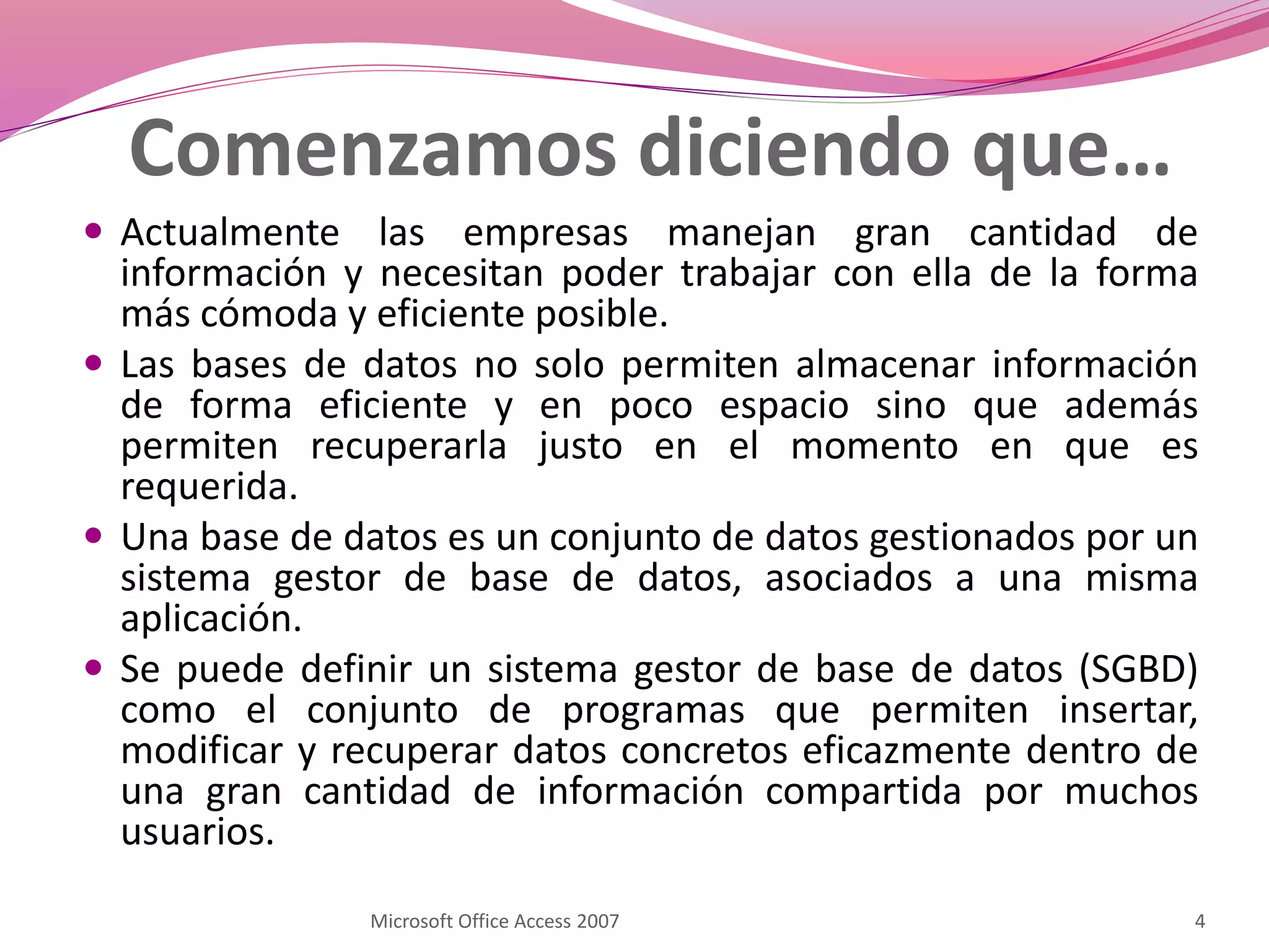 Comenzamos diciendo que…
 Actualmente las empresas manejan gran cantidad de
información y necesitan poder trabajar con ella de la forma
más cómoda y eficiente posible.
 Las bases de datos no solo permiten almacenar información
de forma eficiente y en poco espacio sino que además
permiten recuperarla justo en el momento en que es
requerida.
 Una base de datos es un conjunto de datos gestionados por un
sistema gestor de base de datos, asociados a una misma
aplicación.
 Se puede definir un sistema gestor de base de datos (SGBD)
como el conjunto de programas que permiten insertar,
modificar y recuperar datos concretos eficazmente dentro de
una gran cantidad de información compartida por muchos
usuarios.
4Microsoft Office Access 2007
 