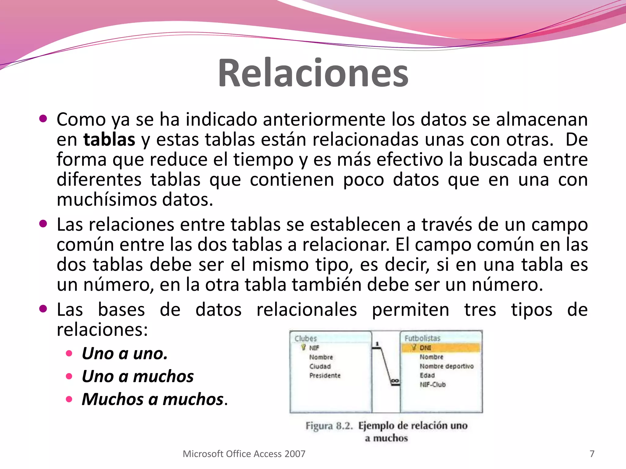 Relaciones
 Como ya se ha indicado anteriormente los datos se almacenan
en tablas y estas tablas están relacionadas unas con otras. De
forma que reduce el tiempo y es más efectivo la buscada entre
diferentes tablas que contienen poco datos que en una con
muchísimos datos.
 Las relaciones entre tablas se establecen a través de un campo
común entre las dos tablas a relacionar. El campo común en las
dos tablas debe ser el mismo tipo, es decir, si en una tabla es
un número, en la otra tabla también debe ser un número.
 Las bases de datos relacionales permiten tres tipos de
relaciones:
 Uno a uno.
 Uno a muchos
 Muchos a muchos.
7Microsoft Office Access 2007
 