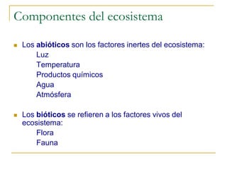 Componentes del ecosistema

   Los abióticos son los factores inertes del ecosistema:
        Luz
        Temperatura
        Productos químicos
        Agua
        Atmósfera

   Los bióticos se refieren a los factores vivos del
    ecosistema:
        Flora
        Fauna
 