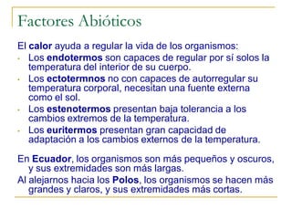 Factores Abióticos
El calor ayuda a regular la vida de los organismos:
• Los endotermos son capaces de regular por sí solos la
   temperatura del interior de su cuerpo.
• Los ectotermnos no con capaces de autorregular su
   temperatura corporal, necesitan una fuente externa
   como el sol.
• Los estenotermos presentan baja tolerancia a los
   cambios extremos de la temperatura.
• Los euritermos presentan gran capacidad de
   adaptación a los cambios externos de la temperatura.
En Ecuador, los organismos son más pequeños y oscuros,
   y sus extremidades son más largas.
Al alejarnos hacia los Polos, los organismos se hacen más
   grandes y claros, y sus extremidades más cortas.
 