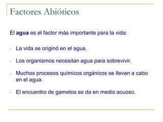 Factores Abióticos

El agua es el factor más importante para la vida:

•   La vida se originó en el agua.

•   Los organismos necesitan agua para sobrevivir.

•   Muchos procesos químicos orgánicos se llevan a cabo
    en el agua.

•   El encuentro de gametos se da en medio acuoso.
 