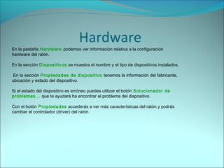 En la pestaña Hardware podemos ver información relativa a la configuración
hardware del ratón.
En la sección Dispositivos se muestra el nombre y el tipo de dispositivos instalados.
En la sección Propiedades de dispositivo tenemos la información del fabricante,
ubicación y estado del dispositivo.
Si el estado del dispositivo es erróneo puedes utilizar el botón Solucionador de
problemas... que te ayudará ha encontrar el problema del dispositivo.
Con el botón Propiedades accederás a ver más características del ratón y podrás
cambiar el controlador (driver) del ratón.
Hardware
 