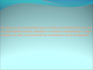El ratón es una herramienta que se utiliza constantemente así que
es aconsejable tenerlo adaptado a nuestras necesidades lo mejor
posible, por ello a continuación te enseñamos cómo configurarlo.
 