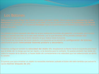 Selecciona la opción Panel de Contol del menú del botón Inicio. Ahora selecciona Impresoras y otro
Hardware,haz doble clic sobre el icono del ratón (mouse) se abrirá la ventana Propiedades de Mouse
que tienes a continuación, en la pestaña Botones tienes los parámetros que afectan a la configuración de los
botones del ratón.
Por defecto el botón izquierdo del ratón es el que realiza las funciones de selección y el arrastre, pero si eres
zurdo es posible que esto no te sea nada cómodo, por lo que Windows XP te permite cambiar esta
configuración para que sea el botón derecho el que realice estas funciones.
Para invertir las funciones del botón derecho y el izquierdo en la sección de configuración de botones
selecciona la opción Intercambiar botones primario y secundario.
Podemos configurar también la velocidad del doble clic desplazando la flecha hacia la izquierda para hacer
que el doble clic no tenga que ser tan rápido y a la derecha para lo contrario. Si quieres probarlo haz doble clic
sobre la carpeta de la derecha, si haces doble clic correctamente a la velocidad que has seleccionado se abrirá
la carpeta.
Si quieres que para arrastrar un objeto no necesites mantener pulsado el botón del ratón tendrás que activar la
opción Activar bloqueo de clic.
 
