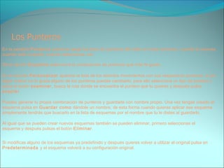 En la pestaña Punteros podemos elegir los tipos de punteros del ratón en cada momento, cuando lo mueves,
cuando está ocupado, cuando seleccionas, etc.
De la opción Esquema selecciona la composición de punteros que más te guste.
En la sección Personalizar aparece la lista de los distintos movimientos con sus respectivos punteros, si por
algún motivo no te gusta alguno de los punteros puedes cambiarlo, para ello selecciona un tipo de puntero y
pulsa el botón examinar, busca la ruta donde se encuentra el puntero que tu quieres y después pulsa
aceptar
Puedes generar tu propia combinación de punteros y guardarla con nombre propio. Una vez tengas creado el
esquema pulsa en Guardar como dándole un nombre, de esta forma cuando quieras aplicar ese esquema
simplemente tendrás que buscarlo en la lista de esquemas por el nombre que tu le distes al guardarlo.
Al igual que se pueden crear nuevos esquemas también se pueden eliminar, primero seleccionas el
esquema y después pulsas el botón Eliminar.
Si modificas alguno de los esquemas ya predefinido y después quieres volver a utilizar el original pulsa en
Predeterminada y el esquema volverá a su configuración original.
 
