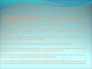 En la pestaña Opciones de Puntero podemos modificar la velocidad del puntero del ratón para que
a las personas poco expertas les sea más fácil su manejo, de esta forma les será más facil seleccionar un
objeto y hacer clic sobre él.
Para modificar la velocidad desplaza la flecha de la sección de Movimiento.
Si activas la casilla de la opción Ajustar a, cuando abras un cuadro de diálogo el puntero se situará sobre el
botón predeterminado.
Esta opción se suele utilizar para realizar menos desplazamientos del ratón ya que el puntero se situa en el
botón que vamos a pulsar en la mayoria de los casos.
En la sección Visibilidad tenemos la casilla Mostrar rastro del puntero del mouse.
Esta opción se suele utilizar en portátiles porque en ese tipo de pantallas es fácil perder el rastro del ratón.
Aunque esto ya no sucede en los nuevas pantallas de tecnología más moderna.
Con la opción Ocultar el puntero mientras se escribe desaparecerá cualquier rastro de él mientras
escribimos pero en el momento en que lo muevas volverá a aparecer.
La opción Mostrar la ubicación del puntero al presionar la tecla CTRL es útil en portátiles ya que
puedes haber perdido el rastro del ratón o cuando está activada la opción Ocultar el puntero mientras
 