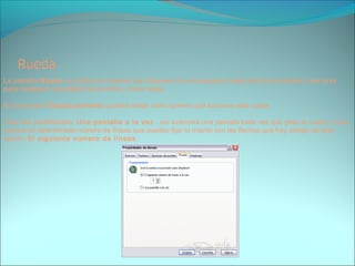 La pestaña Rueda se utiliza con ratones que disponen de una pequeña rueda entre los botones y que sirve
para desplazar la pantalla hacia arriba y hacia abajo.
En la sección Desplazamiento puedes elegir cómo quieres que funcione esta rueda.
Hay dos posibilidades, Una pantalla a la vez , así avanzará una pantalla cada vez que giras la rueda; o que
avance un determinado número de líneas que puedes fijar tú mismo con las flechas que hay debajo de esta
opción, El siguiente número de líneas.
 