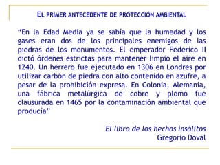 EL PRIMER ANTECEDENTE DE PROTECCIÓN AMBIENTAL

“En la Edad Media ya se sabía que la humedad y los
gases eran dos de los principales enemigos de las
piedras de los monumentos. El emperador Federico II
dictó órdenes estrictas para mantener limpio el aire en
1240. Un herrero fue ejecutado en 1306 en Londres por
utilizar carbón de piedra con alto contenido en azufre, a
pesar de la prohibición expresa. En Colonia, Alemania,
una fábrica metalúrgica de cobre y plomo fue
clausurada en 1465 por la contaminación ambiental que
producía”

                          El libro de los hechos insólitos
                                           Gregorio Doval
 