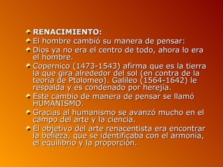 RENACIMIENTO:
El hombre cambió su manera de pensar:
Dios ya no era el centro de todo, ahora lo era
el hombre.
Copernico (1473-1543) afirma que es la tierra
la que gira alrededor del sol (en contra de la
teoría de Ptolomeo). Galileo (1564-1642) le
respalda y es condenado por herejía.
Este cambio de manera de pensar se llamó
HUMANISMO.
Gracias al humanismo se avanzó mucho en el
campo del arte y la ciencia.
El objetivo del arte renacentista era encontrar
la belleza, que se identificaba con el armonía,
el equilibrio y la proporción.
 