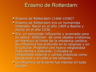 Erasmo de Rotterdam:

Erasmo de Rótterdam (1466-1536)?
Erasmo de Rótterdam era un humanista
holandés. Nació en el año 1469 a Basilia y
murió en el año 1536.
Era un personaje influyente y avanzado para
su época. Defensor de unos ideales cristianos,
se mantuvo al límite de la ortodoxia católica.
Su influencia fue profunda en lo religioso y en
lo cultural. Proponía una nueva religiosidad
más íntima y tolerante. Criticaba la
religiosidad externa y ciertas prácticas como
los ayunos y el culto a las reliquias.
La influencia de Erasmo fue intensa en toda
Europa.
 