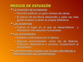 MEDIOS DE DIFUSIÓN
 La invención de la imprenta
  – Permitió publicar un gran número de obras,
  – El precio de los libros descendió y cada vez más
    gente empezó a tener su propia biblioteca.
 Las academias
  – Fueron el lugar en el que se desarrollaron y
    difundieron los estudios humanistas.
 Las universidades
  – Estaban controladas por la Iglesia,
  – Algunas universidades, como las de Bolonia,
    Florencia, Salamanca o Lovaina, incorporaron el
    humanismo.
 Los humanistas viajaban por Europa difundiendo e
 intercambiando sus pensamientos
 