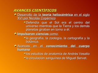 AVANCES CIENTÍFICOS
 Desarrollo de la teoría heliocéntrica en el siglo
 XVI por Nicolás Copérnico
      Defendía que el Sol era el centro del
      universo mientras que la Tierra y los demás
      planetas giraban en torno a él.
 Impulsaron ciencias como:
      la geografía, la zoología, la cartografía y la
      botánica.
 Avances en el conocimiento del cuerpo
 humano
      los estudios de anatomía de Andrés Vesalio
      la circulación sanguínea de Miguel Servet.
 