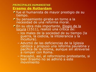 PRINCIPALES HUMANISTAS
Erasmo de Rotterdam
  fue el humanista de mayor prestigio de su
  tiempo.
  Su pensamiento giraba en torno a la
  necesidad de una reforma moral.
  En su obra más importante, Elogio de la
  locura (1511), realizó una crítica de:
   – los males de la sociedad de su tiempo (la
     guerra, la codicia, la intolerancia y la
     incultura).
   – Advirtió de las deficiencias de la Iglesia
     católica y propuso una reforma paulatina y
     pacífica de la misma, aunque sin atreverse
     a romper con Roma.
   – Precedió, así, al reformismo protestante, si
     bien Erasmo no se adhirió a este
     movimiento
 