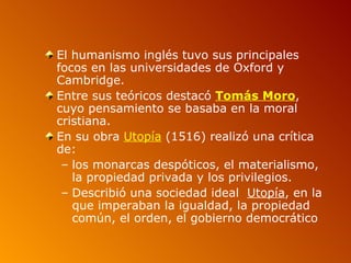 El humanismo inglés tuvo sus principales
focos en las universidades de Oxford y
Cambridge.
Entre sus teóricos destacó Tomás Moro,
cuyo pensamiento se basaba en la moral
cristiana.
En su obra Utopía (1516) realizó una crítica
de:
 – los monarcas despóticos, el materialismo,
   la propiedad privada y los privilegios.
 – Describió una sociedad ideal Utopía, en la
   que imperaban la igualdad, la propiedad
   común, el orden, el gobierno democrático
 