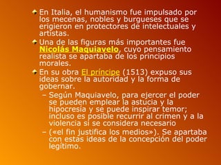 En Italia, el humanismo fue impulsado por
los mecenas, nobles y burgueses que se
erigieron en protectores de intelectuales y
artistas.
Una de las figuras más importantes fue
Nicolás Maquiavelo, cuyo pensamiento
realista se apartaba de los principios
morales.
En su obra El príncipe (1513) expuso sus
ideas sobre la autoridad y la forma de
gobernar.
 – Según Maquiavelo, para ejercer el poder
   se pueden emplear la astucia y la
   hipocresía y se puede inspirar temor;
   incluso es posible recurrir al crimen y a la
   violencia si se considera necesario
 – («el fin justifica los medios»). Se apartaba
   con estas ideas de la concepción del poder
   legítimo.
 