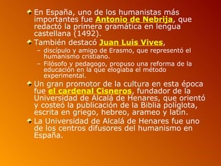 En España, uno de los humanistas más
importantes fue Antonio de Nebrija, que
redactó la primera gramática en lengua
castellana (1492).
También destacó Juan Luis Vives,
– discípulo y amigo de Erasmo, que representó el
  humanismo cristiano.
– Filósofo y pedagogo, propuso una reforma de la
  educación en la que elogiaba el método
  experimental.
Un gran promotor de la cultura en esta época
fue el cardenal Cisneros, fundador de la
Universidad de Alcalá de Henares, que orientó
y costeó la publicación de la Biblia políglota,
escrita en griego, hebreo, arameo y latín.
La Universidad de Alcalá de Henares fue uno
de los centros difusores del humanismo en
España.
 