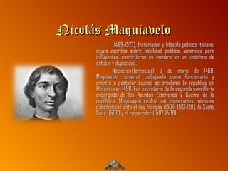 Nicolás Maquiavelo
              (1469-1527), historiador y filósofo político italiano,
      cuyos escritos sobre habilidad política, amorales pero
      influyentes, convirtieron su nombre en un sinónimo de
      astucia y duplicidad.
              Nacido en Florencia el 3 de mayo de 1469,
      Maquiavelo comenzó trabajando como funcionario y
      empezó a destacar cuando se proclamó la república en
      Florencia en 1498. Fue secretario de la segunda cancillería
      encargada de los Asuntos Exteriores y Guerra de la
      república. Maquiavelo realizó así importantes misiones
      diplomáticas ante el rey francés (1504, 1510-1511), la Santa
      Sede (1506) y el emperador (1507-1508).
 