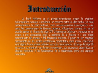 Introducción
        La Edad Moderna es el periodo histórico que, según la tradición
historiográfica europea y occidental, se enmarca entre la edad media y la edad
contemporánea. La edad moderna, como convencionalismo historiográfico —así
como las connotaciones del término moderno, utilizado por primera vez por el
erudito alemán de finales del siglo XVII Cristophorus Cellarius—, responde en su
origen a una concepción lineal y optimista de la historia y a una visión
eurocentrista del mundo y del desarrollo histórico. A pesar de ser aceptada
comúnmente en los medios académicos occidentales como marco referencial,
será objeto de una amplia reflexión entre los historiadores a lo largo del siglo XX
en torno a su amplitud y sus límites cronológicos, sus escenarios geográficos, su
alcance semántico y los fundamentos de la modernidad, entre sus aspectos
esenciales.
 