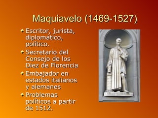 Maquiavelo (1469-1527)
Escritor, jurista,
diplomático,
político.
Secretario del
Consejo de los
Diez de Florencia
Embajador en
estados italianos
y alemanes
Problemas
políticos a partir
de 1512.
 