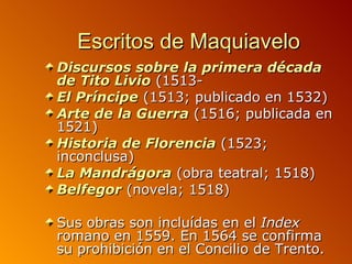 Escritos de Maquiavelo
Discursos sobre la primera década
de Tito Livio (1513-
El Príncipe (1513; publicado en 1532)
Arte de la Guerra (1516; publicada en
1521)
Historia de Florencia (1523;
inconclusa)
La Mandrágora (obra teatral; 1518)
Belfegor (novela; 1518)

Sus obras son incluídas en el Index
romano en 1559. En 1564 se confirma
su prohibición en el Concilio de Trento.
 