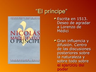 “El príncipe”
        Escrita en 1513.
        Deseo de agradar
        a Lorenzo de
        Médici

        Gran influencia y
        difusión. Centro
        de las discusiones
        posteriores sobre
        la naturaleza y
        sobre todo sobre
        el ejercicio del
        poder
 
