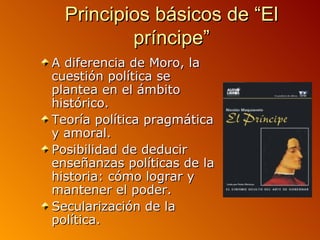 Principios básicos de “El
          príncipe”
A diferencia de Moro, la
cuestión política se
plantea en el ámbito
histórico.
Teoría política pragmática
y amoral.
Posibilidad de deducir
enseñanzas políticas de la
historia: cómo lograr y
mantener el poder.
Secularización de la
política.
 